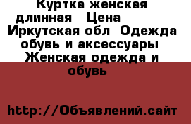 Куртка женская длинная › Цена ­ 5 500 - Иркутская обл. Одежда, обувь и аксессуары » Женская одежда и обувь   